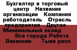 Бухгалтер в торговый центр › Название организации ­ Компания-работодатель › Отрасль предприятия ­ Другое › Минимальный оклад ­ 18 000 - Все города Работа » Вакансии   . Тыва респ.